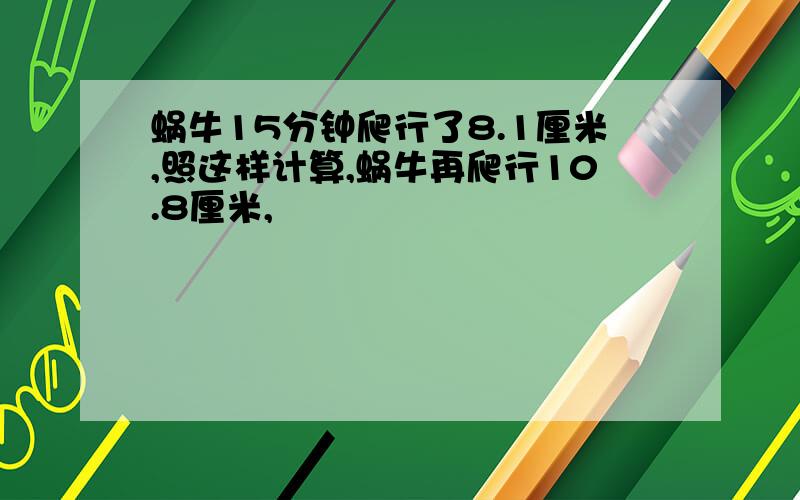 蜗牛15分钟爬行了8.1厘米,照这样计算,蜗牛再爬行10.8厘米,