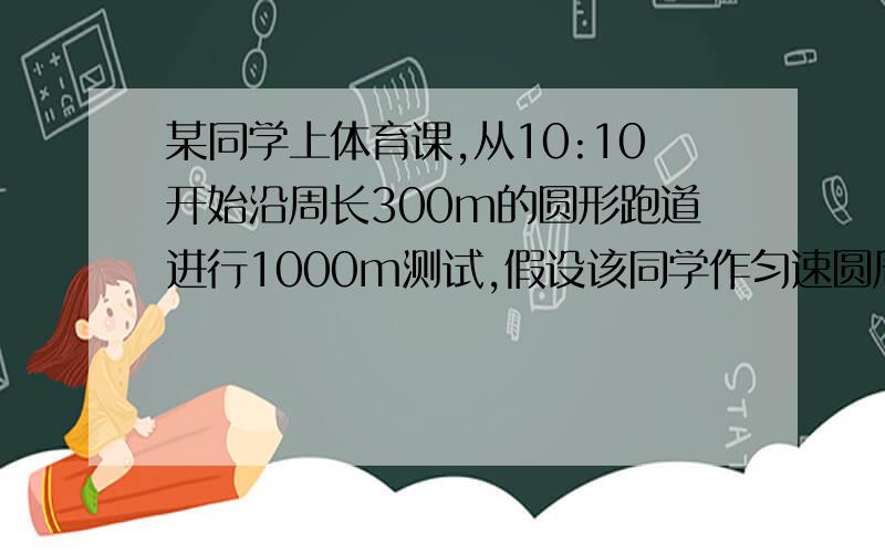 某同学上体育课,从10:10开始沿周长300m的圆形跑道进行1000m测试,假设该同学作匀速圆周运动,10点14分20秒