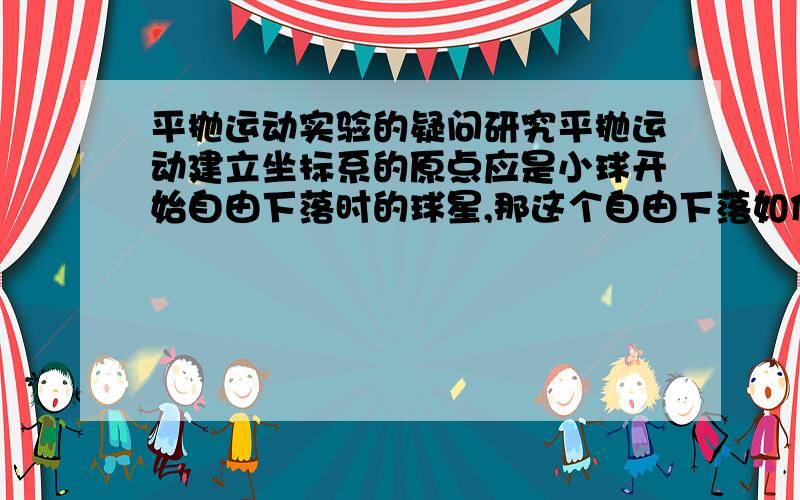 平抛运动实验的疑问研究平抛运动建立坐标系的原点应是小球开始自由下落时的球星,那这个自由下落如何说,是,小球重心刚好越过轨