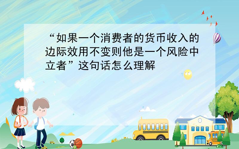 “如果一个消费者的货币收入的边际效用不变则他是一个风险中立者”这句话怎么理解