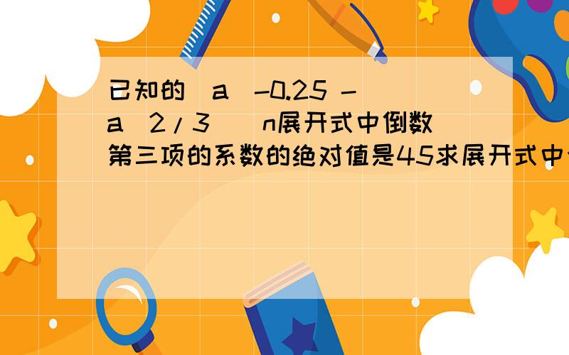 已知的（a^-0.25 - a^2/3)^n展开式中倒数第三项的系数的绝对值是45求展开式中含a^3的项