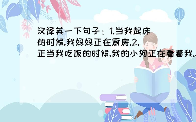 汉译英一下句子：1.当我起床的时候,我妈妈正在厨房.2.正当我吃饭的时候,我的小狗正在看着我.3.当我又钱的时候,他总是