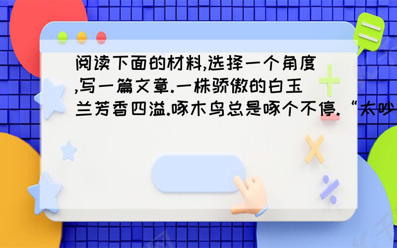 阅读下面的材料,选择一个角度,写一篇文章.一株骄傲的白玉兰芳香四溢.啄木鸟总是啄个不停.“太吵了,赶快离开!你打扰了我的