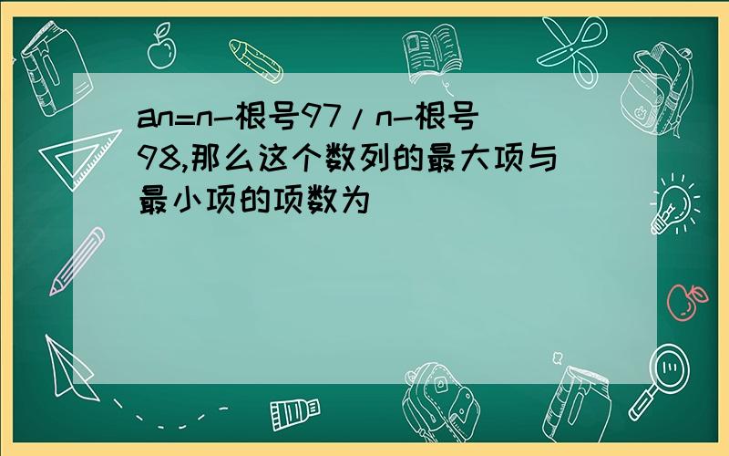 an=n-根号97/n-根号98,那么这个数列的最大项与最小项的项数为