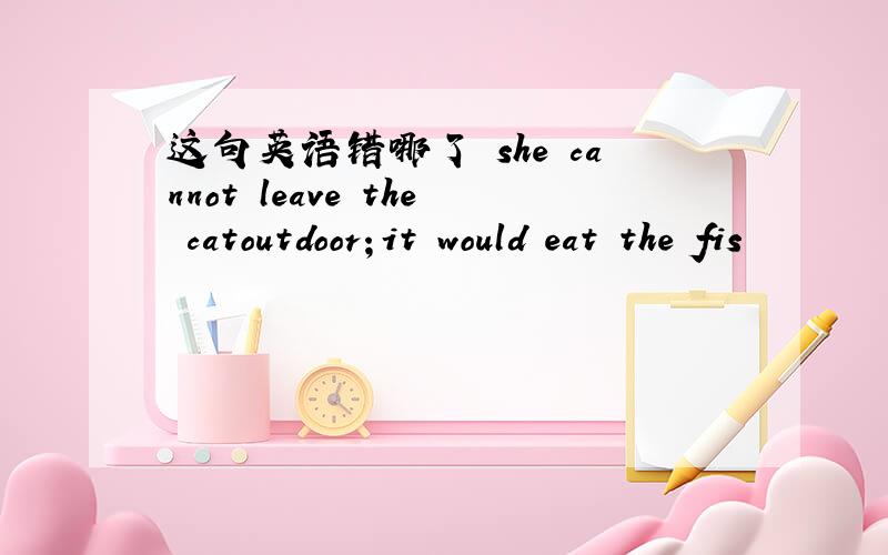 这句英语错哪了 she cannot leave the catoutdoor；it would eat the fis