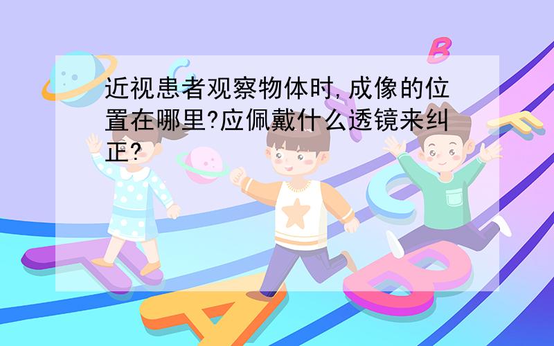 近视患者观察物体时,成像的位置在哪里?应佩戴什么透镜来纠正?