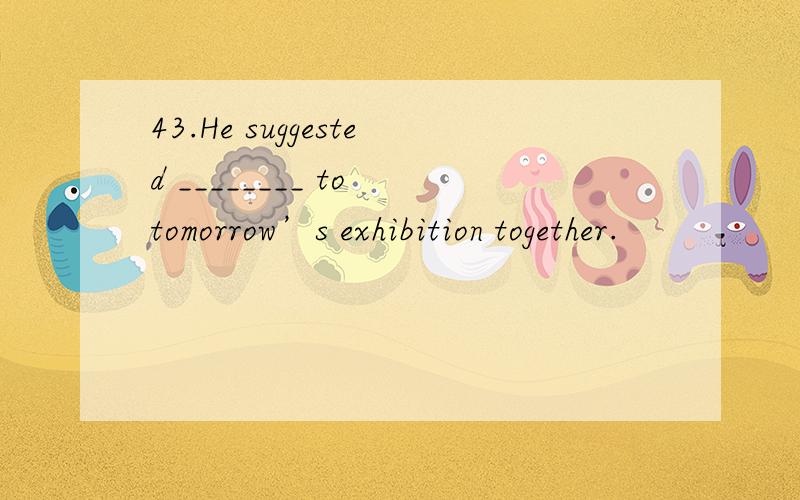 43.He suggested ________ to tomorrow’s exhibition together.