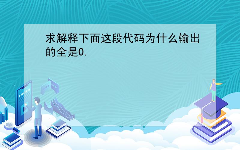 求解释下面这段代码为什么输出的全是0.