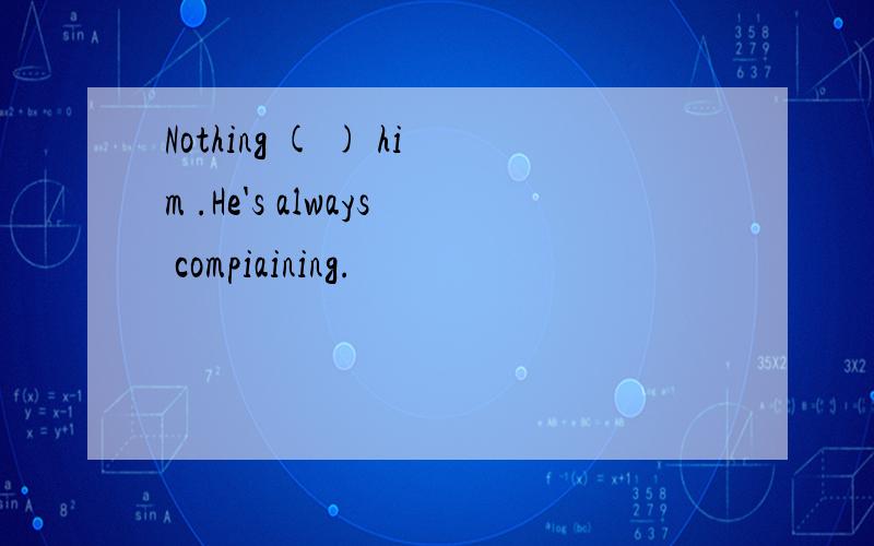 Nothing ( ) him .He's always compiaining.