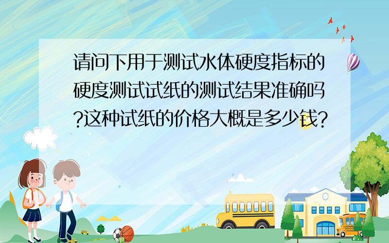 请问下用于测试水体硬度指标的硬度测试试纸的测试结果准确吗?这种试纸的价格大概是多少钱?