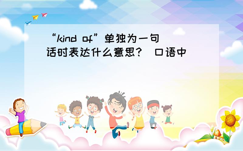 “kind of”单独为一句话时表达什么意思?（口语中）