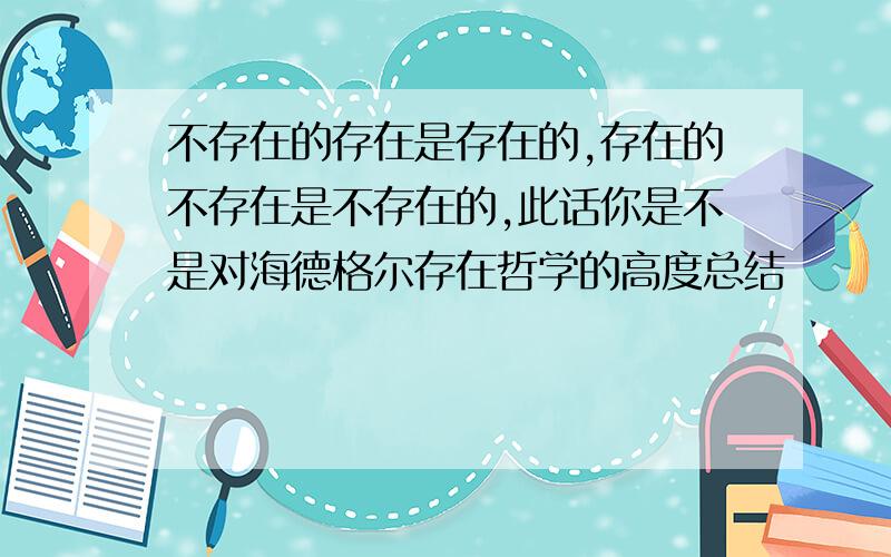 不存在的存在是存在的,存在的不存在是不存在的,此话你是不是对海德格尔存在哲学的高度总结