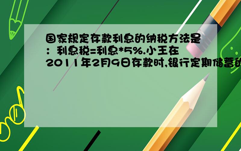 国家规定存款利息的纳税方法是：利息税=利息*5%.小王在2011年2月9日存款时,银行定期储蓄的年利率为3%.