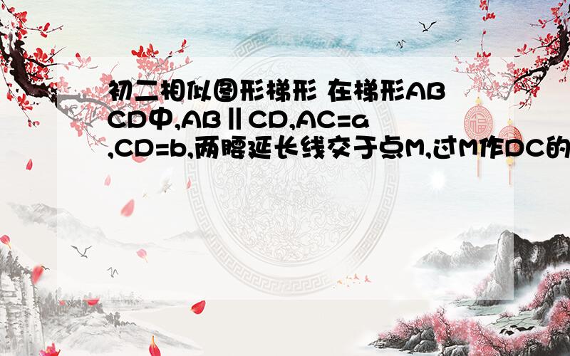 初二相似图形梯形 在梯形ABCD中,AB‖CD,AC=a,CD=b,两腰延长线交于点M,过M作DC的平行线,交BC、AD