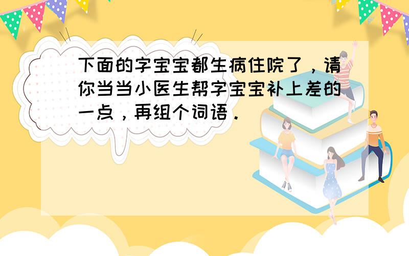 下面的字宝宝都生病住院了，请你当当小医生帮字宝宝补上差的一点，再组个词语。