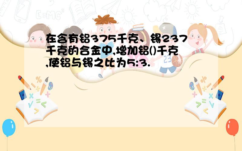 在含有铝375千克、锡237千克的合金中,增加铝()千克,使铝与锡之比为5:3.