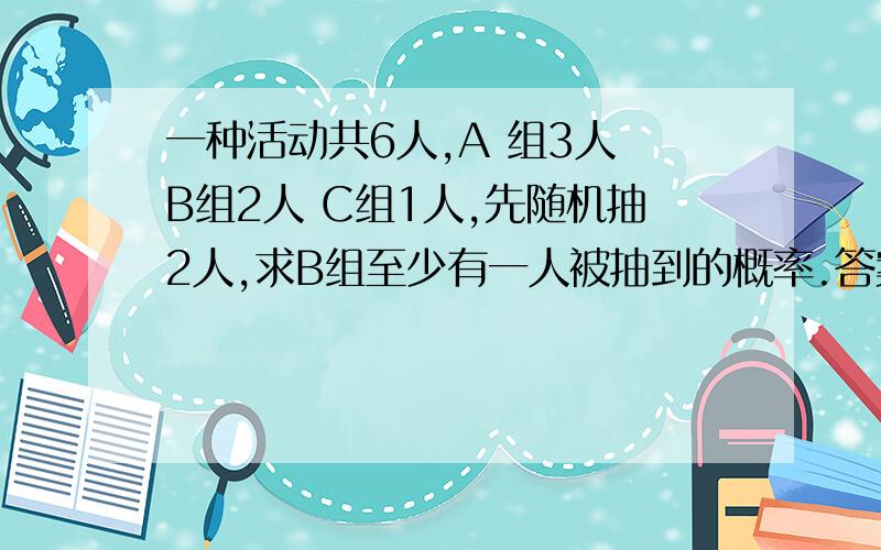 一种活动共6人,A 组3人 B组2人 C组1人,先随机抽2人,求B组至少有一人被抽到的概率.答案是3/5 我把所有情况列