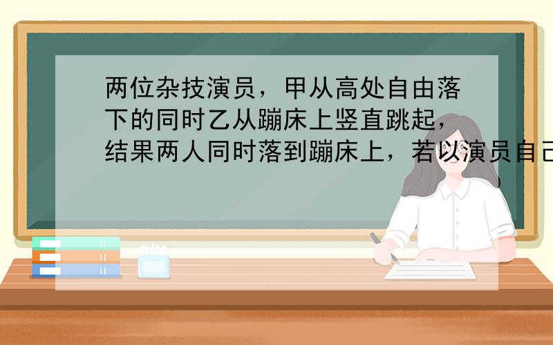 两位杂技演员，甲从高处自由落下的同时乙从蹦床上竖直跳起，结果两人同时落到蹦床上，若以演员自己为参考系，此过程中他们各自看