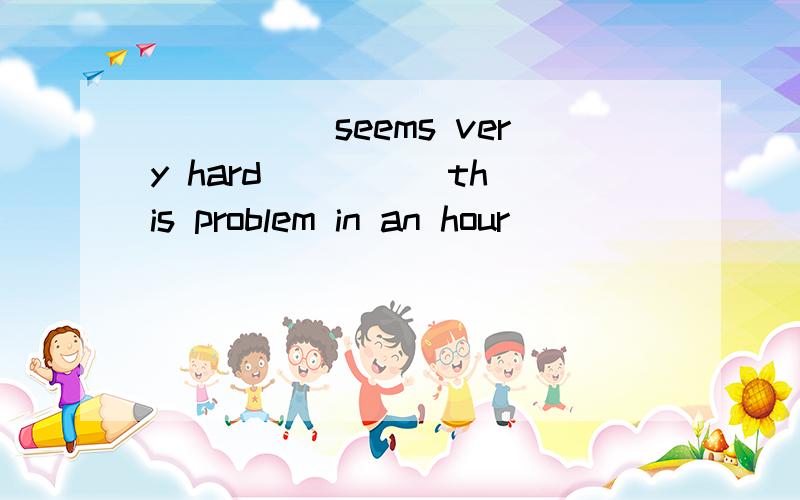 _____seems very hard ____ this problem in an hour