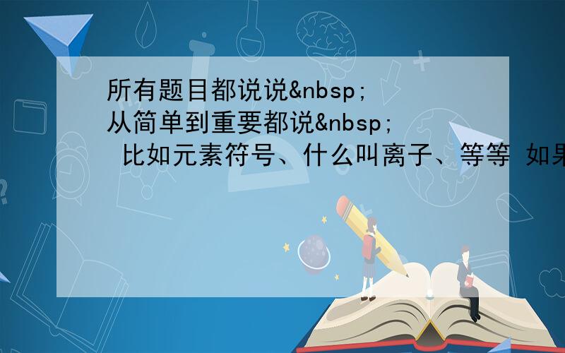 所有题目都说说  从简单到重要都说  比如元素符号、什么叫离子、等等 如果全部细节都齐全1000分.