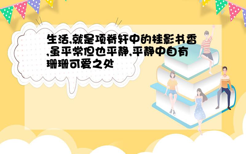 生活,就是项脊轩中的桂影书香,虽平常但也平静,平静中自有珊珊可爱之处