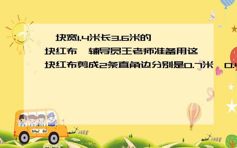 一块宽1.4米长3.6米的一块红布,辅导员王老师准备用这块红布剪成2条直角边分别是0.7米、0.4米的三角形的小