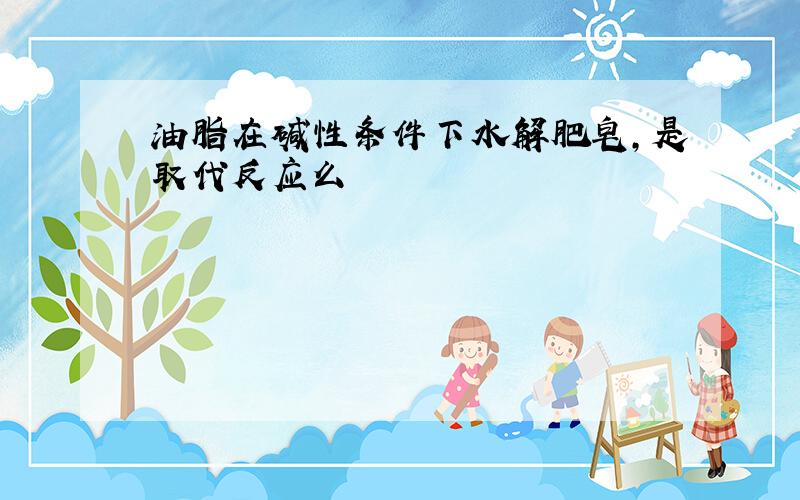 油脂在碱性条件下水解肥皂,是取代反应么