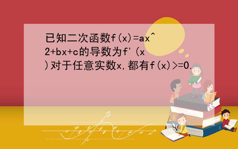 已知二次函数f(x)=ax^2+bx+c的导数为f'(x)对于任意实数x,都有f(x)>=0.