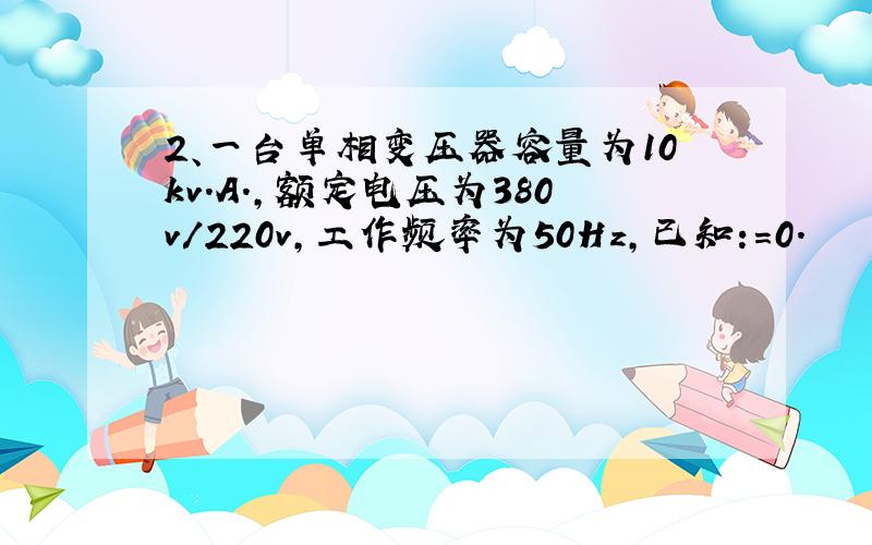 2、一台单相变压器容量为10kv.A.,额定电压为380v/220v,工作频率为50Hz,已知:=0.