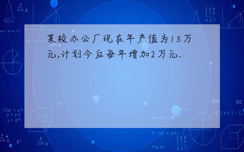 某校办公厂现在年产值为15万元,计划今后每年增加2万元.