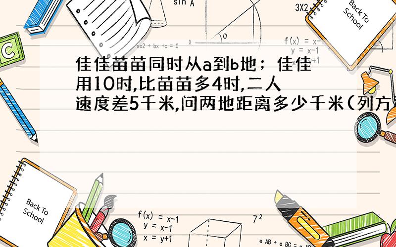 佳佳苗苗同时从a到b地；佳佳用10时,比苗苗多4时,二人速度差5千米,问两地距离多少千米(列方程解答）