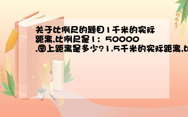 关于比例尺的题目1千米的实际距离,比例尺是1：50000,图上距离是多少?1.5千米的实际距离,比例尺也上面那个,图上距