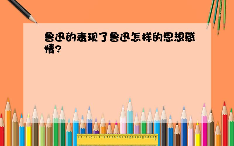 鲁迅的表现了鲁迅怎样的思想感情?