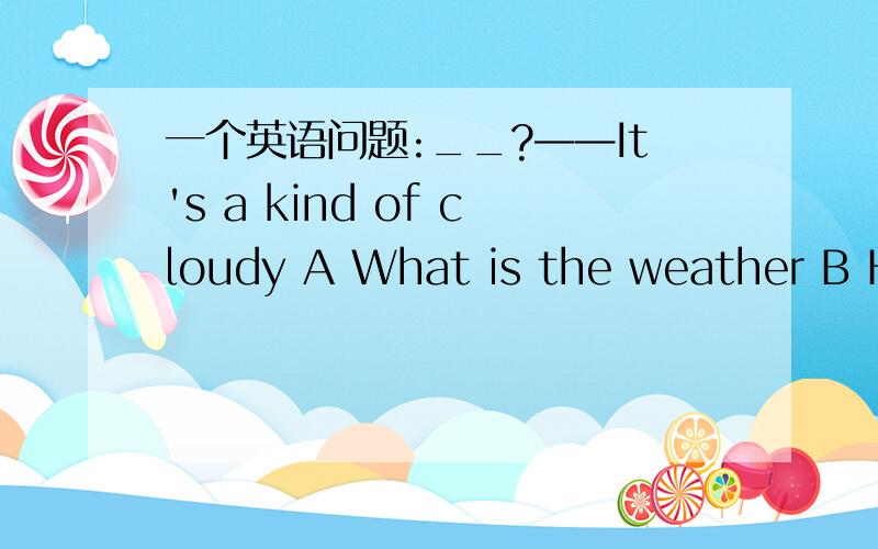 一个英语问题:__?——It's a kind of cloudy A What is the weather B Ho