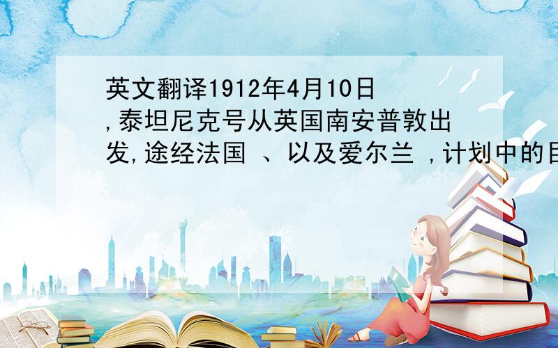 英文翻译1912年4月10日,泰坦尼克号从英国南安普敦出发,途经法国 、以及爱尔兰 ,计划中的目的地为美国纽约,开始了这