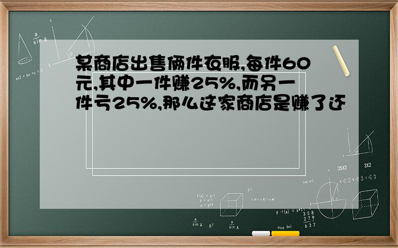 某商店出售俩件衣服,每件60元,其中一件赚25%,而另一件亏25%,那么这家商店是赚了还