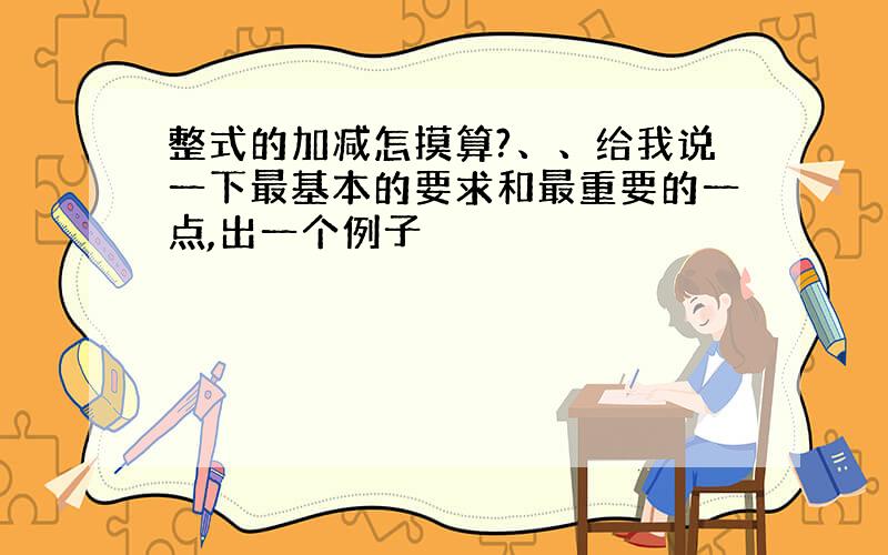 整式的加减怎摸算?、、给我说一下最基本的要求和最重要的一点,出一个例子