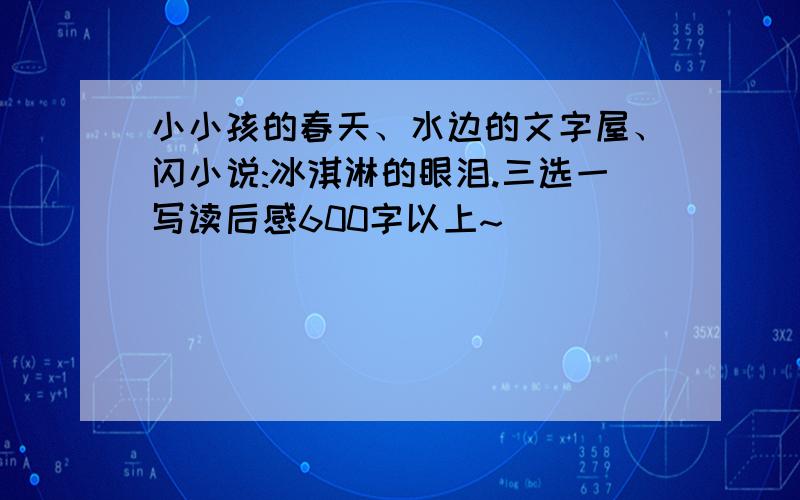 小小孩的春天、水边的文字屋、闪小说:冰淇淋的眼泪.三选一写读后感600字以上~