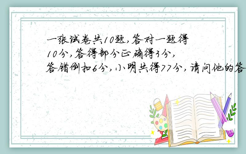 一张试卷共10题,答对一题得10分,答得部分正确得3分,答错倒扣6分,小明共得77分,请问他的答题情况如何.