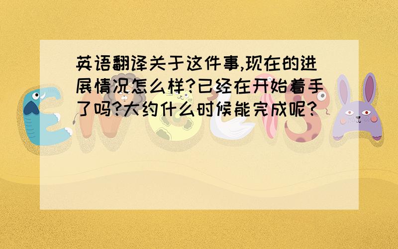 英语翻译关于这件事,现在的进展情况怎么样?已经在开始着手了吗?大约什么时候能完成呢?