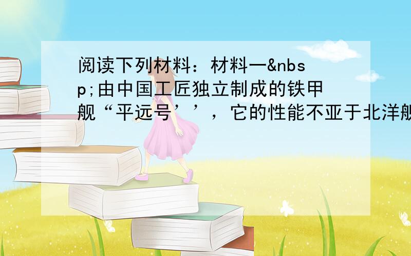 阅读下列材料：材料一 由中国工匠独立制成的铁甲舰“平远号’’，它的性能不亚于北洋舰队从国外购买的“远”字号战舰