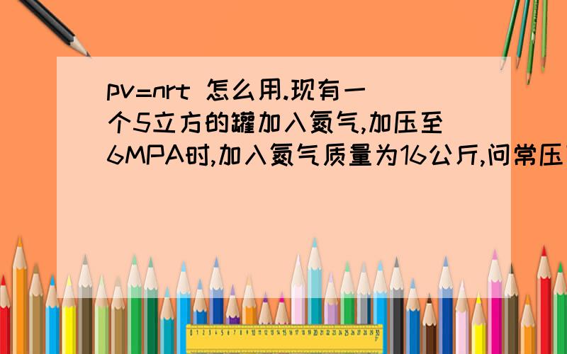 pv=nrt 怎么用.现有一个5立方的罐加入氮气,加压至6MPA时,加入氮气质量为16公斤,问常压下此时加入氮气V?