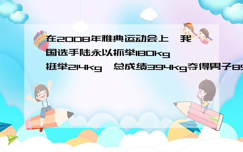 在2008年雅典运动会上,我国选手陆永以抓举180kg、挺举214kg、总成绩394kg夺得男子85kg级举重冠军.