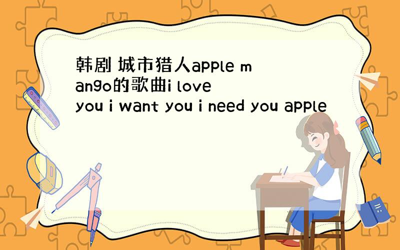 韩剧 城市猎人apple mango的歌曲i love you i want you i need you apple