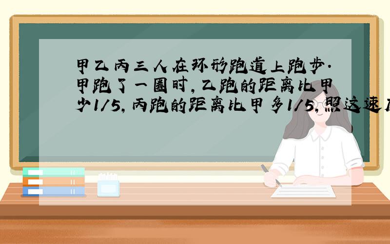 甲乙丙三人在环形跑道上跑步.甲跑了一圈时,乙跑的距离比甲少1/5,丙跑的距离比甲多1/5,照这速度跑下去