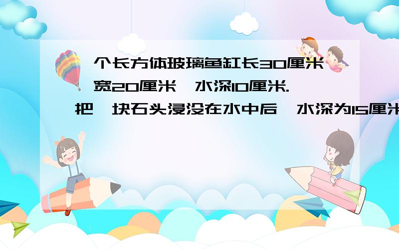 一个长方体玻璃鱼缸长30厘米,宽20厘米,水深10厘米.把一块石头浸没在水中后,水深为15厘米,石头体积是