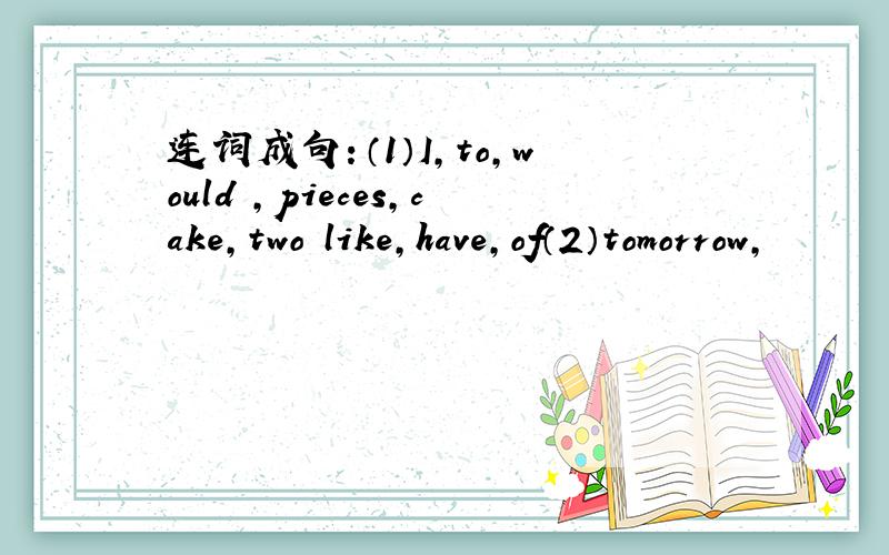 连词成句：（1）I,to,would ,pieces,cake,two like,have,of（2）tomorrow,