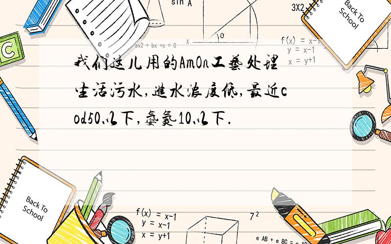 我们这儿用的AmOn工艺处理生活污水,进水浓度低,最近cod50以下,氨氮10以下.