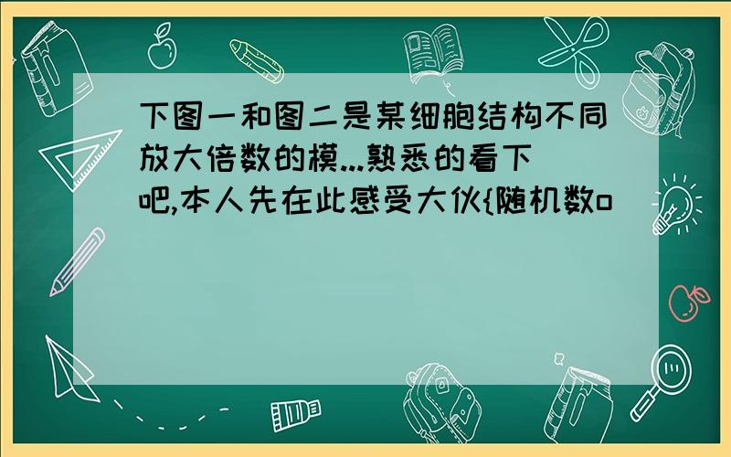 下图一和图二是某细胞结构不同放大倍数的模...熟悉的看下吧,本人先在此感受大伙{随机数o