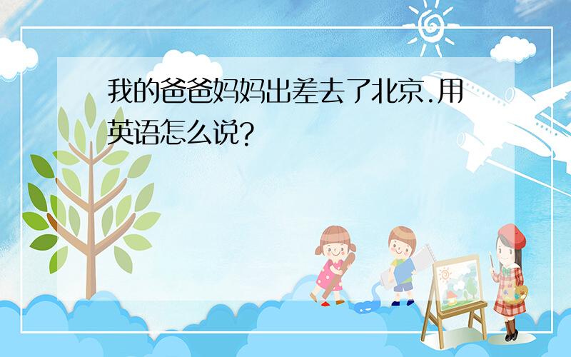 我的爸爸妈妈出差去了北京.用英语怎么说?